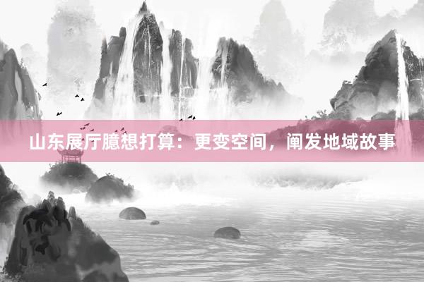 山东展厅臆想打算：更变空间，阐发地域故事